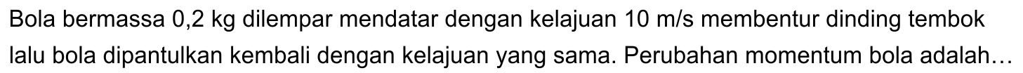 Bola bermassa  0,2 kg  dilempar mendatar dengan kelajuan  10 m / s  membentur dinding tembok lalu bola dipantulkan kembali dengan kelajuan yang sama. Perubahan momentum bola adalah...