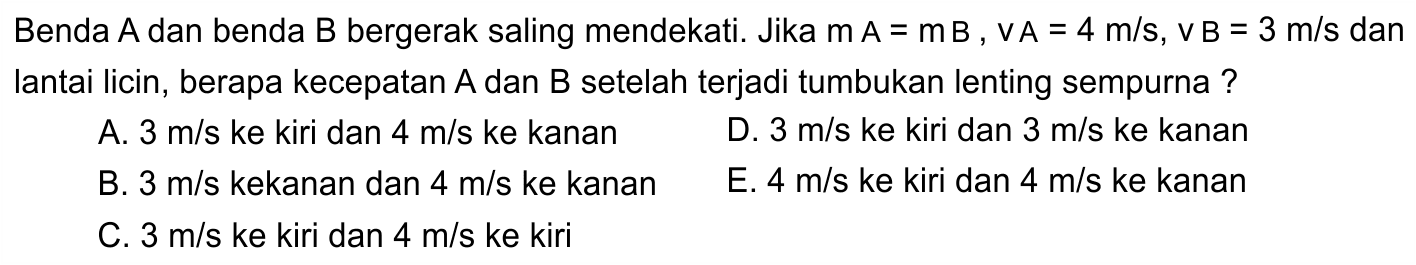 Benda  A  dan benda  B  bergerak saling mendekati. Jika  m A=m B, v A=4 m / s, v B=3 m / s  dan lantai licin, berapa kecepatan  A  dan  B  setelah terjadi tumbukan lenting sempurna ?
A.  3 m / s  ke kiri dan  4 m / s  ke kanan
D.  3 m / s  ke kiri dan  3 m / s  ke kanan
B.  3 m / s  kekanan dan  4 m / s  ke kanan
E.  4 m / s  ke kiri dan  4 m / s  ke kanan
C.  3 m / s  ke kiri dan  4 m / s  ke kiri