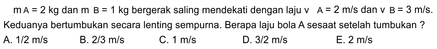  m A=2 kg  dan  m B=1 kg  bergerak saling mendekati dengan laju  v  A=2 m / s  dan  v ~B=3 m / s . Keduanya bertumbukan secara lenting sempurna. Berapa laju bola A sesaat setelah tumbukan ?
A.  1 / 2 m / s 
B.  2 / 3 m / s 
C.  1 m / s 
D.  3 / 2 m / s 
E.  2 m / s 