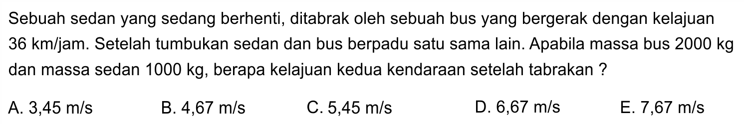 Sebuah sedan yang sedang berhenti, ditabrak oleh sebuah bus yang bergerak dengan kelajuan  36 ~km / jam . Setelah tumbukan sedan dan bus berpadu satu sama lain. Apabila massa bus  2000 kg  dan massa sedan  1000 kg , berapa kelajuan kedua kendaraan setelah tabrakan ?
A.  3,45 m / s 
B.  4,67 m / s 
C.  5,45 m / s 
D.  6,67 m / s 
E.  7,67 m / s 