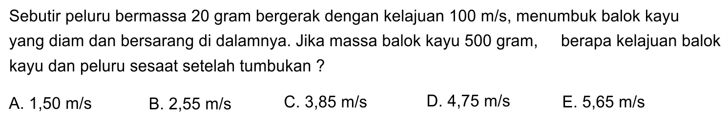 Sebutir peluru bermassa 20 gram bergerak dengan kelajuan  100 m / s , menumbuk balok kayu yang diam dan bersarang di dalamnya. Jika massa balok kayu 500 gram, berapa kelajuan balok kayu dan peluru sesaat setelah tumbukan ?
A.  1,50 m / s 
B.  2,55 m / s 
C.  3,85 m / s 
D.  4,75 m / s 
E.  5,65 m / s 