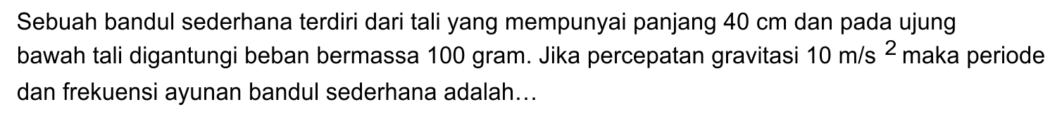 Sebuah bandul sederhana terdiri dari tali yang mempunyai panjang 40 cm dan pada ujung bawah tali digantungi beban bermassa 100 gram. Jika percepatan gravitasi 10 m/s^2 maka periode dan frekuensi ayunan bandul sederhana adalah  ....