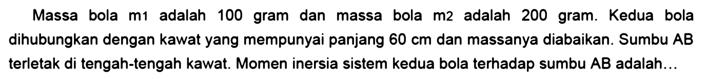 Massa bola m1 adalah 100 gram dan massa bola m2 adalah 200 gram. Kedua bola dihubungkan dengan kawat yang mempunyai panjang 60 cm dan massanya diabaikan. Sumbu AB terletak di tengah-tengah kawat. Momen inersia sistem kedua bola terhadap sumbu AB adalah...