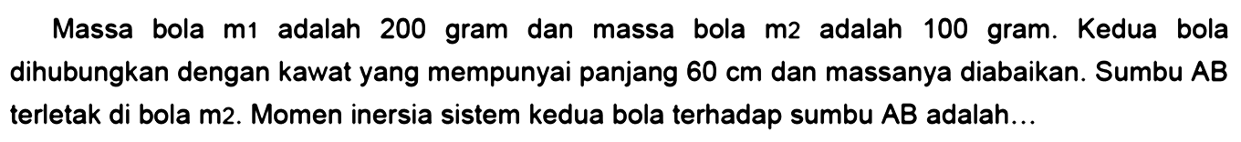 Massa bola m1 adalah 200 gram dan massa bola m2 adalah 100 gram. Kedua bola dihubungkan dengan kawat yang mempunyai panjang 60 cm dan massanya diabaikan. Sumbu AB terletak di bola m2. Momen inersia sistem kedua bola terhadap sumbu AB adalah... 