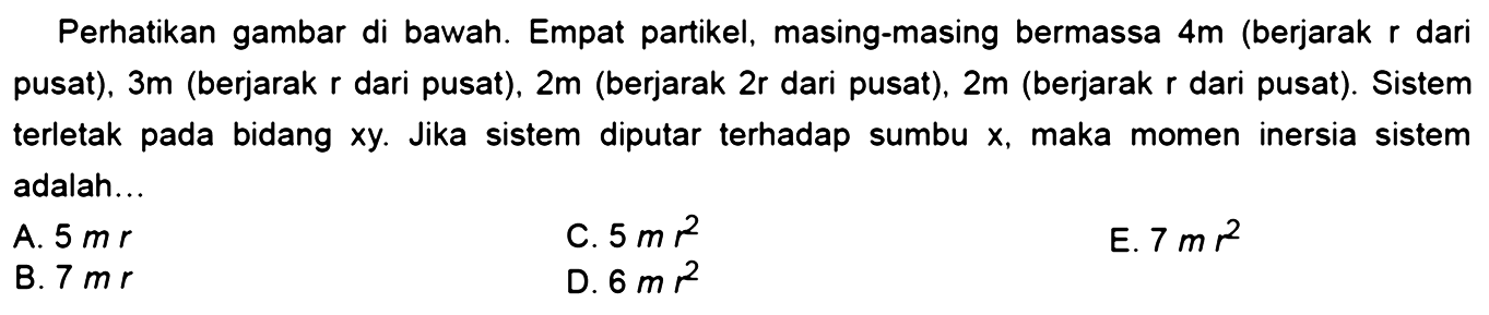 Perhatikan gambar di bawah. Empat partikel, masing-masing bermassa 4m (berjarak r dari pusat), 3m (berjarak r dari pusat), 2m (berjarak 2r dari pusat), 2m (berjarak r dari pusat). Sistem terletak pada bidang xy. Jika sistem diputar terhadap sumbu x, maka momen inersia sistem adalah....