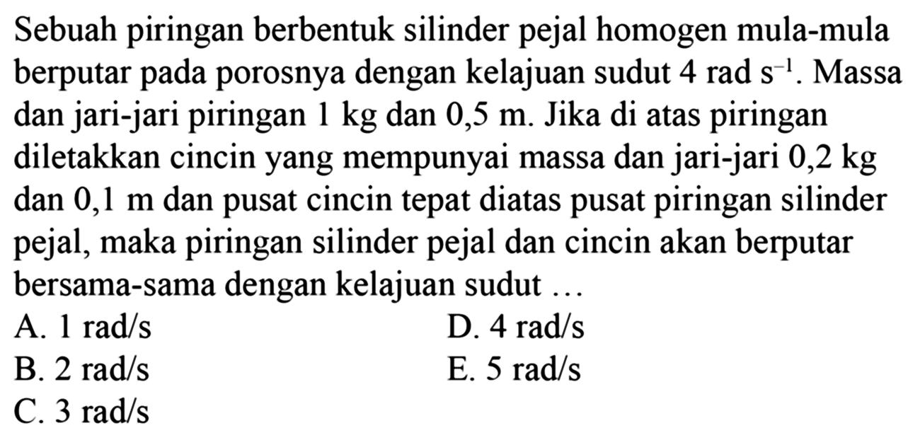 Sebuah piringan berbentuk silinder pejal homogen mula-mula berputar pada porosnya dengan kelajuan sudut 4 rad s^-1. Massa dan jari-jari piringan 1 kg dan 0,5 m. Jika di atas piringan diletakkan cincin yang mempunyai massa dan jari-jari 0,2 kg dan 0,1 m dan pusat cincin tepat diatas pusat piringan silinder pejal, maka piringan silinder pejal dan cincin akan berputar bersama-sama dengan kelajuan sudut ...