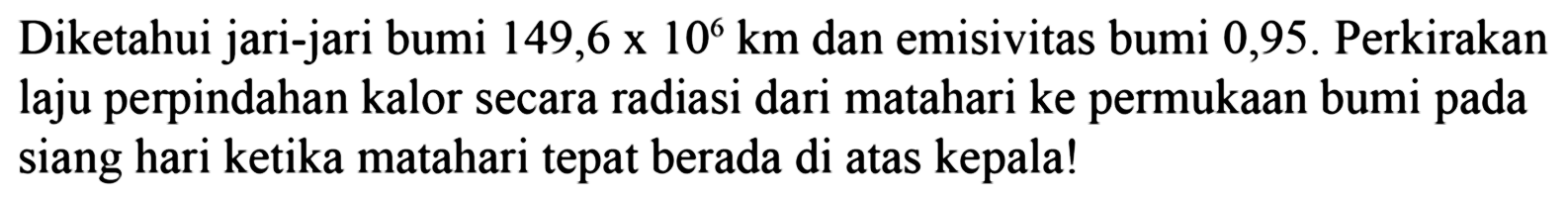 Diketahui jari-jari bumi  149,6 x 10^6 km  dan emisivitas bumi 0,95 . Perkirakan laju perpindahan kalor secara radiasi dari matahari ke permukaan bumi pada siang hari ketika matahari tepat berada di atas kepala!