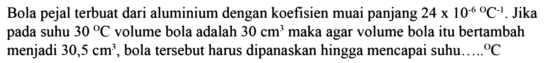 Bola pejal terbuat dari aluminium dengan koefisien muai panjang 24 x 10^(-6) C^(-1). Jika pada suhu 30 C volume bola adalah 30 cm^3 maka agar volume bola itu bertambah menjadi 30,5 cm^3, bola tersebut harus dipanaskan hingga mencapai suhu C