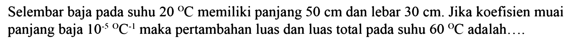 Selembar baja pada suhu 20 C memiliki panjang 50 cm dan lebar 30 cm. Jika koefisien muai panjang baja 10^(-5) C^(-1) maka pertambahan luas dan luas total pada suhu 60 C adalah