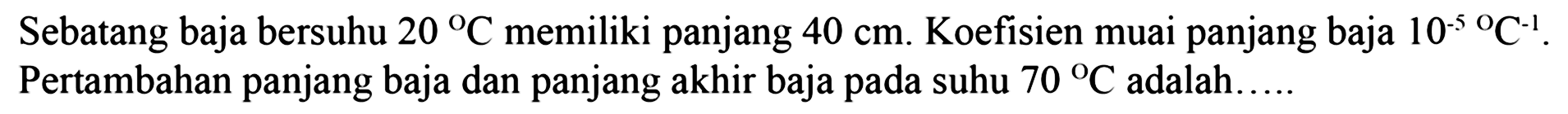 Sebatang baja bersuhu 20 C memiliki panjang 40 cm. Koefisien muai panjang baja 10^(-5) C^(-1). Pertambahan panjang baja dan panjang akhir baja pada suhu 70 C adalah