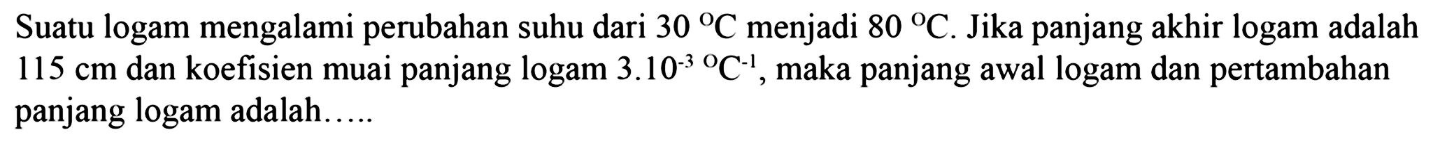 Suatu logam mengalami perubahan suhu dari 30 C menjadi 80 C. Jika panjang akhir logam adalah 115 cm dan koefisien muai panjang logam 3.10^(-3) C^(-1), maka panjang awal logam dan pertambahan panjang logam adalah