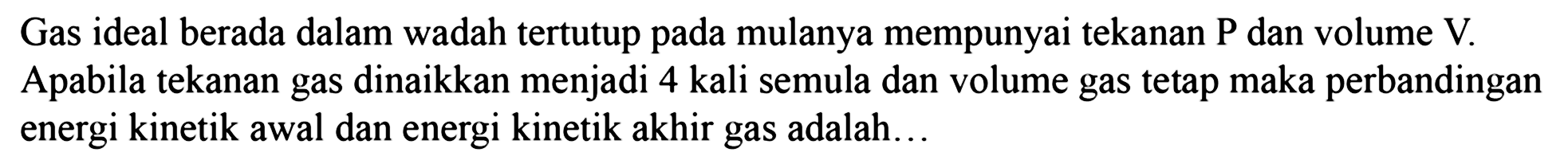 Gas ideal berada dalam wadah tertutup pada mulanya mempunyai tekanan P dan volume V. Apabila tekanan gas dinaikkan menjadi 4 kali semula dan volume gas tetap maka perbandingan energi kinetik awal dan energi kinetik akhir gas adalah...