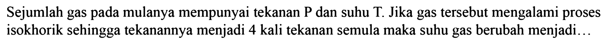 Sejumlah gas pada mulanya mempunyai tekanan P dan suhu T. Jika gas tersebut mengalami proses isokhorik sehingga tekanannya menjadi 4 kali tekanan semula maka suhu gas berubah menjadi...