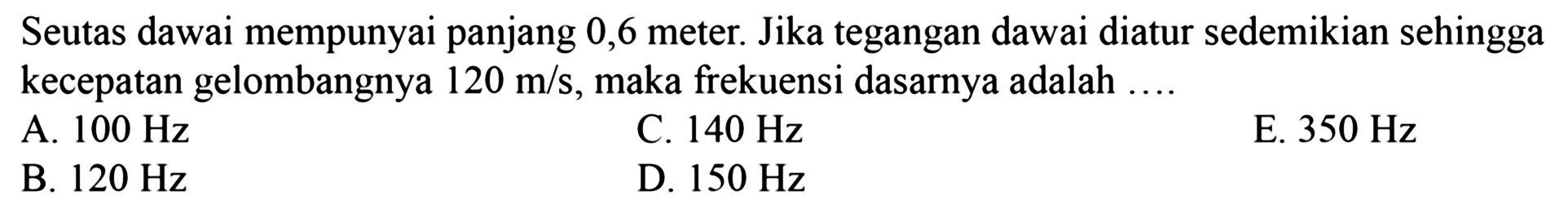 Seutas dawai mempunyai panjang 0,6 meter. Jika tegangan dawai diatur sedemikian sehingga kecepatan gelombangnya  120 m / s , maka frekuensi dasarnya adalah  .... 
A.  100 Hz 
C.  140 Hz 
E.  350 Hz 
B.  120 Hz 
D.  150 Hz 