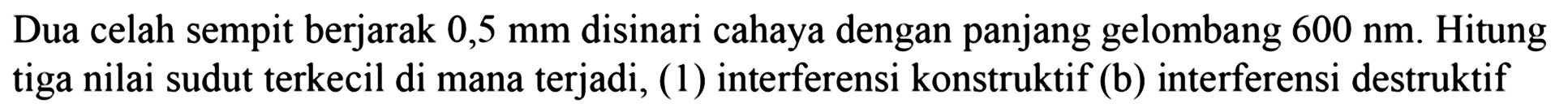 Dua celah sempit berjarak  0,5 ~mm  disinari cahaya dengan panjang gelombang  600 ~nm . Hitung tiga nilai sudut terkecil di mana terjadi, (1) interferensi konstruktif (b) interferensi destruktif