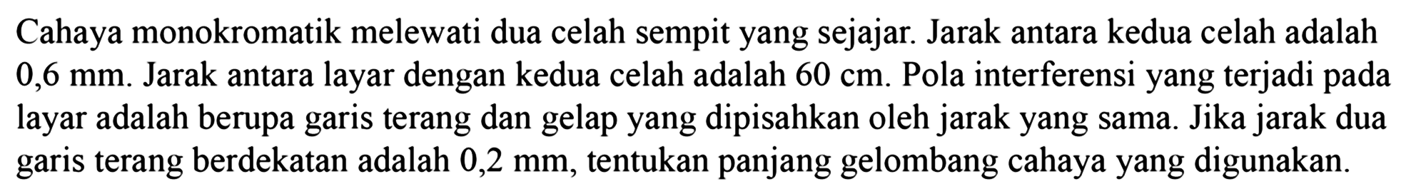 Cahaya monokromatik melewati dua celah sempit yang sejajar. Jarak antara kedua celah adalah  0,6 ~mm . Jarak antara layar dengan kedua celah adalah  60 cm . Pola interferensi yang terjadi pada layar adalah berupa garis terang dan gelap yang dipisahkan oleh jarak yang sama. Jika jarak dua garis terang berdekatan adalah  0,2 ~mm , tentukan panjang gelombang cahaya yang digunakan.