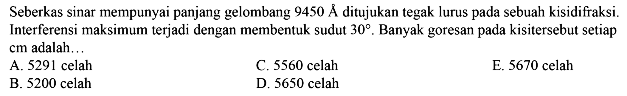 Seberkas sinar mempunyai panjang gelombang  9450 AA  ditujukan tegak lurus pada sebuah kisidifraksi. Interferensi maksimum terjadi dengan membentuk sudut  30 . Banyak goresan pada kisitersebut setiap cm adalah...
A. 5291 celah
C. 5560 celah
E. 5670 celah
B. 5200 celah
D. 5650 celah