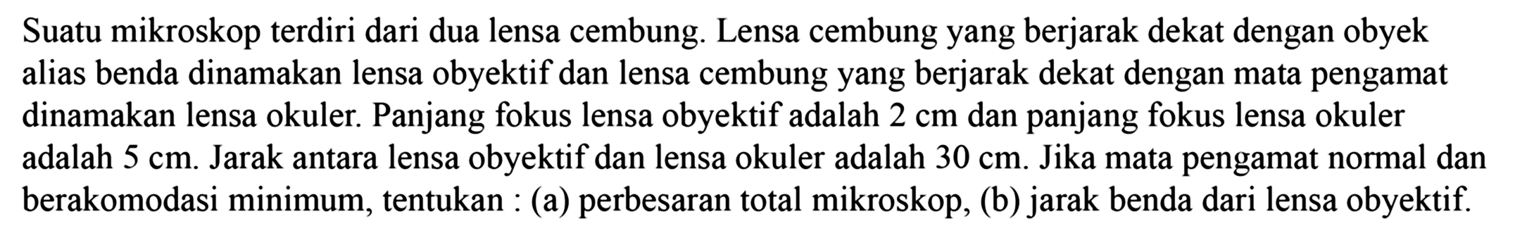 Suatu mikroskop terdiri dari dua lensa cembung. Lensa cembung yang berjarak dekat dengan obyek alias benda dinamakan lensa obyektif dan lensa cembung yang berjarak dekat dengan mata pengamat dinamakan lensa okuler. Panjang fokus lensa obyektif adalah  2 cm  dan panjang fokus lensa okuler adalah  5 cm . Jarak antara lensa obyektif dan lensa okuler adalah  30 cm . Jika mata pengamat normal dan berakomodasi minimum, tentukan : (a) perbesaran total mikroskop, (b) jarak benda dari lensa obyektif.