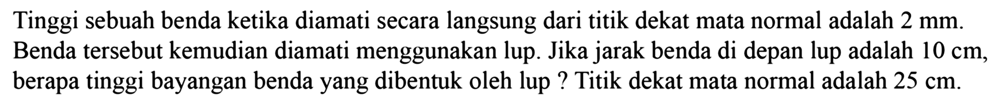 Tinggi sebuah benda ketika diamati secara langsung dari titik dekat mata normal adalah  2 ~mm . Benda tersebut kemudian diamati menggunakan lup. Jika jarak benda di depan lup adalah  10 cm , berapa tinggi bayangan benda yang dibentuk oleh lup ? Titik dekat mata normal adalah  25 cm .