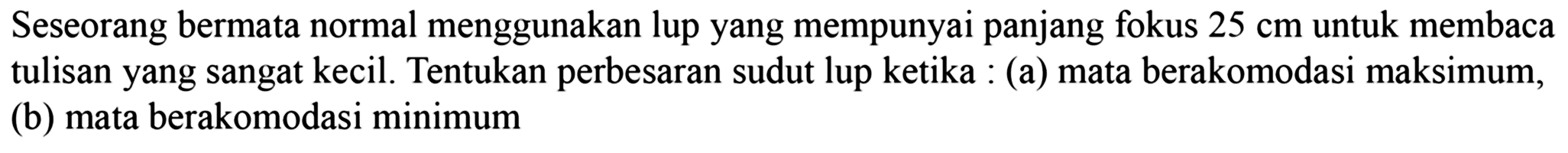 Seseorang bermata normal menggunakan lup yang mempunyai panjang fokus  25 cm  untuk membaca tulisan yang sangat kecil. Tentukan perbesaran sudut lup ketika : (a) mata berakomodasi maksimum, (b) mata berakomodasi minimum