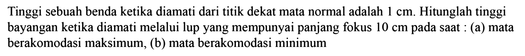 Tinggi sebuah benda ketika diamati dari titik dekat mata normal adalah  1 cm . Hitunglah tinggi bayangan ketika diamati melalui lup yang mempunyai panjang fokus  10 cm  pada saat : (a) mata berakomodasi maksimum, (b) mata berakomodasi minimum