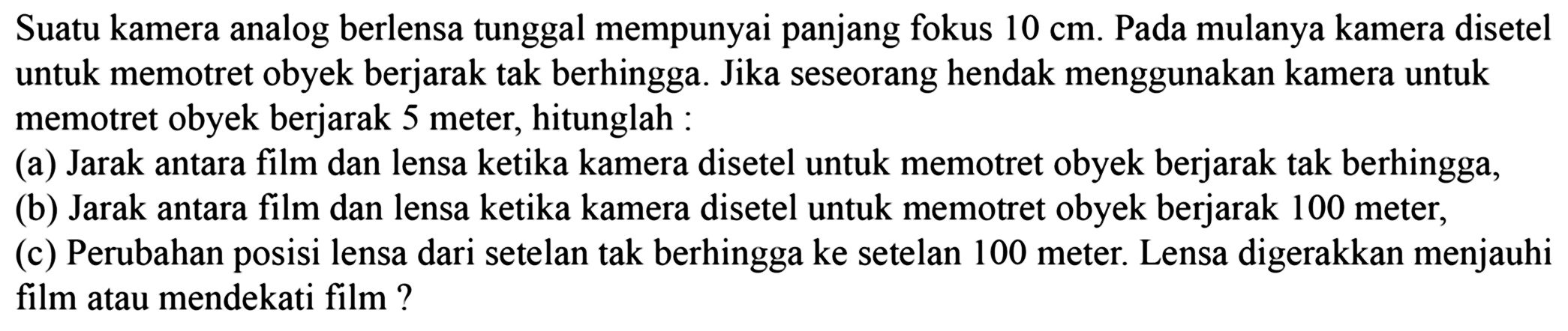 Suatu kamera analog berlensa tunggal mempunyai panjang fokus  10 cm . Pada mulanya kamera disetel untuk memotret obyek berjarak tak berhingga. Jika seseorang hendak menggunakan kamera untuk memotret obyek berjarak 5 meter, hitunglah :
(a) Jarak antara film dan lensa ketika kamera disetel untuk memotret obyek berjarak tak berhingga,
(b) Jarak antara film dan lensa ketika kamera disetel untuk memotret obyek berjarak 100 meter,
(c) Perubahan posisi lensa dari setelan tak berhingga ke setelan 100 meter. Lensa digerakkan menjauhi film atau mendekati film?