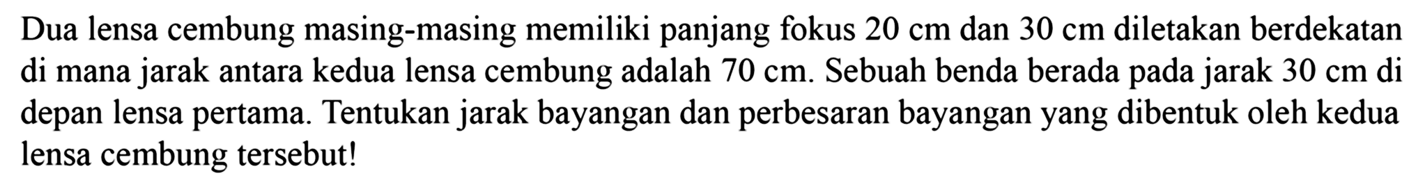 Dua lensa cembung masing-masing memiliki panjang fokus  20 cm  dan  30 cm  diletakan berdekatan di mana jarak antara kedua lensa cembung adalah  70 cm . Sebuah benda berada pada jarak  30 cm di   depan lensa pertama. Tentukan jarak bayangan dan perbesaran bayangan yang dibentuk oleh kedua lensa cembung tersebut!