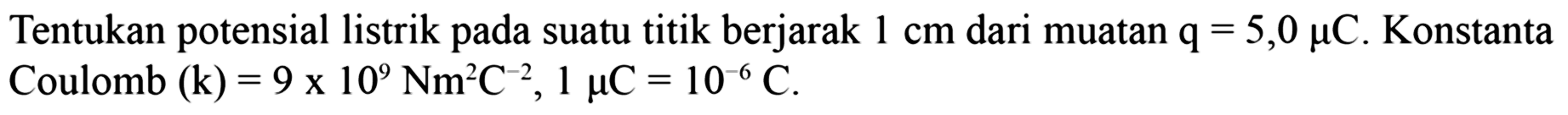 Tentukan potensial listrik pada suatu titik berjarak  1 cm  dari muatan  q=5,0 mu  C . Konstanta Coulomb  (k)=9 x 10^9 Nm^2 C^-2, 1 mu  C=10^-6 C .