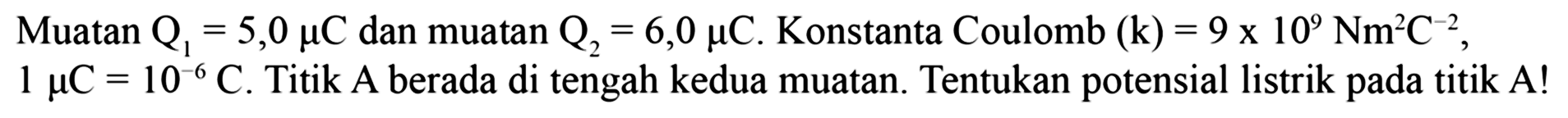 Muatan Q1 = 5,0 mikro C dan muatan Q2 = 6,0 mikro C. Konstanta Coulomb (k) = 9 x 10^9 Nm^2 C^(-2), 1 mikro C = 10^(-6) C. Titik A berada di tengah kedua muatan. Tentukan potensial listrik pada titik A!