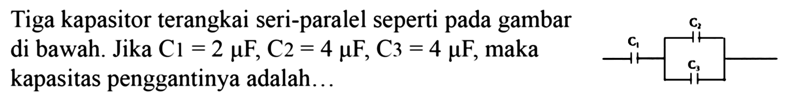 Tiga kapasitor terangkai seri-paralel seperti pada gambar di bawah. Jika C1 = 2 mikro F, C2 = 4 mikro F, C3 =4 mikro F, maka kapasitas penggantinya adalah ... C1 C3 C3