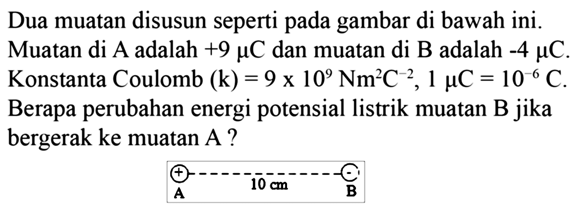 Dua muatan disusun seperti pada gambar di bawah ini. Muatan di A adalah +9 mikro C dan muatan di B adalah -4 mikro C. Konstanta Coulomb (k) = 9 x 10^9 Nm^2 C^(-2), 1 mikro C = 10^(-6) C. Berapa perubahan energi potensial listrik muatan B jika bergerak ke muatan A? 
+ - 10 cm A B 