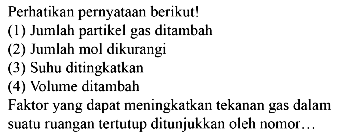 Perhatikan pernyataan berikut! (1) Jumlah partikel gas ditambah (2) Jumlah mol dikurangi (3) Suhu ditingkatkan (4) Volume ditambah Faktor yang dapat meningkatkan tekanan gas dalam suatu ruangan tertutup ditunjukkan oleh nomor... 