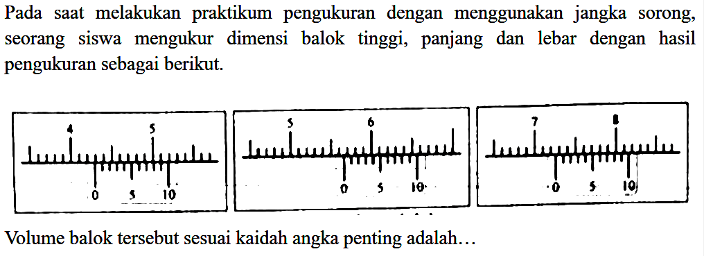 Pada saat melakukan praktikum pengukuran dengan menggunakan jangka sorong, seorang siswa mengukur dimensi balok tinggi, panjang dan lebar dengan hasil pengukuran sebagai berikut. 4 5  5 6  7 8 0 5 10 0 5 10 0 5 10 Volume balok tersebut sesuai kaidah angka penting adalah... 