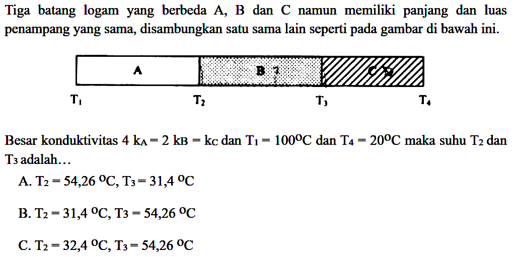 Tiga batang logam yang berbeda A, B dan C namun  memiliki panjang  dan luas penampang yang sama, disambungkan satu sama lain seperti pada gambar di bawah ini. A B C T1 T2 T3 T4 
Besar konduktivitas 4 kA = 2 kB = kc dan T1 = 100 C dan T4 = 20 C maka suhu T2 dan T3 adalah 
A. T2 = 54,26 C, T3 = 31,4 C 
B. T2 = 31,4 C, T3 = 54,26 C 
C. T2 = 32,4 C, T3 = 54,26 C