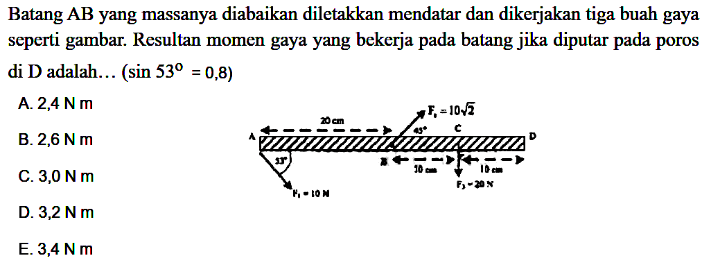 Batang AB yang massanya diabaikan diletakkan mendatar dan dikerjakan tiga buah gaya seperti gambar. Resultan momen gaya yang bekerja pada batang jika diputar pada poros di D adalah... (sin 53 = 0,8) 20 cm F2=10akar(2) A 45 C D 53 B 10 cm 10 cm F3=20N F1=10N 