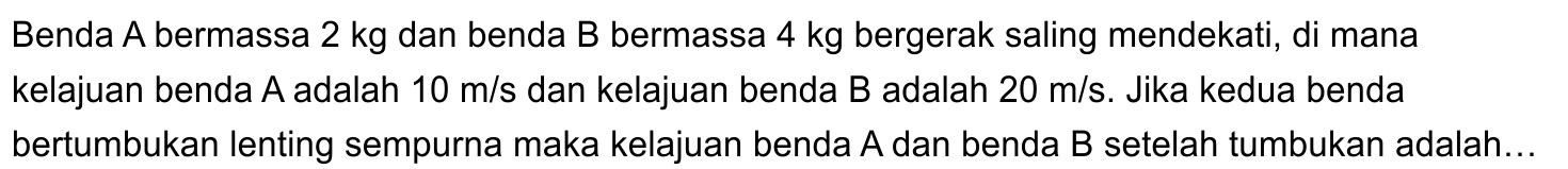 Benda  A  bermassa  2 kg  dan benda B bermassa  4 kg  bergerak saling mendekati, di mana kelajuan benda A adalah  10 m / s  dan kelajuan benda B adalah  20 m / s . Jika kedua benda bertumbukan lenting sempurna maka kelajuan benda  A  dan benda  B  setelah tumbukan adalah...