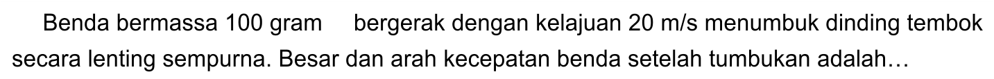 Benda bermassa 100 gram bergerak dengan kelajuan  20 m / s  menumbuk dinding tembok secara lenting sempurna. Besar dan arah kecepatan benda setelah tumbukan adalah...