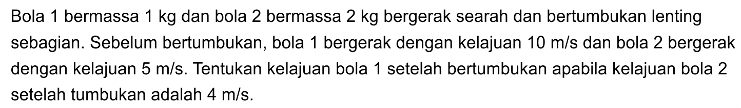 Bola 1 bermassa  1 kg  dan bola 2 bermassa  2 kg  bergerak searah dan bertumbukan lenting sebagian. Sebelum bertumbukan, bola 1 bergerak dengan kelajuan  10 m / s  dan bola 2 bergerak dengan kelajuan  5 m / s . Tentukan kelajuan bola 1 setelah bertumbukan apabila kelajuan bola 2 setelah tumbukan adalah  4 m / s .