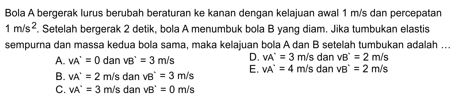 Bola A bergerak lurus berubah beraturan ke kanan dengan kelajuan awal  1 m / s  dan percepatan  1 m / s^(2) . Setelah bergerak 2 detik, bola A menumbuk bola  B  yang diam. Jika tumbukan elastis sempurna dan massa kedua bola sama, maka kelajuan bola  A  dan  B  setelah tumbukan adalah ...
A.  VA=0  dan  vB=3 m / s 
D.  V A'=3 m / s  dan  VB'=2 m / s 
B.  V A^(`)=2 m / s  dan  v B^(`)=3 m / s 
E.  v A'=4 m / s  dan  vB'=2 m / s 
C.  v A'=3 m / s  dan  v B'=0 m / s 