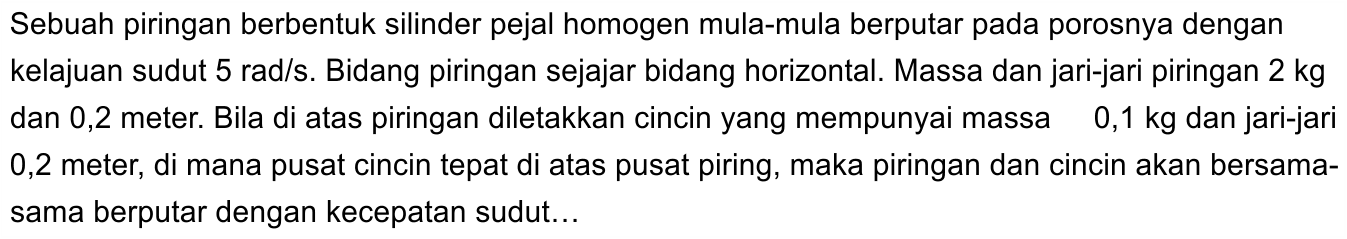 Sebuah piringan berbentuk silinder pejal homogen mula-mula berputar pada porosnya dengan kelajuan sudut 5 rad/s. Bidang piringan sejajar bidang horizontal. Massa dan jari-jari piringan 2 kg dan 0,2 meter. Bila di atas piringan diletakkan cincin yang mempunyai massa 0,1 kg dan jari-jari 0,2 meter, di mana pusat cincin tepat di atas pusat piring, maka piringan dan cincin akan bersama-sama berputar dengan kecepatan sudut ... 