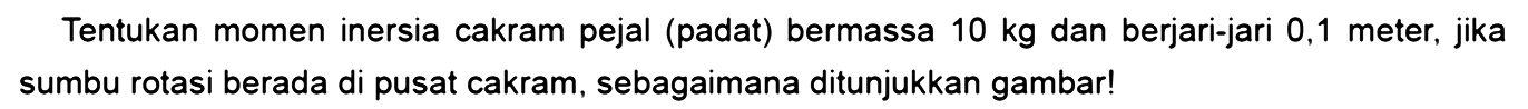Tentukan momen inersia cakram pejal (padat) bermassa 10 kg dan berjari-jari 0,1 meter, jika sumbu rotasi berada di pusat cakram, sebagaimana ditunjukkan gambar!