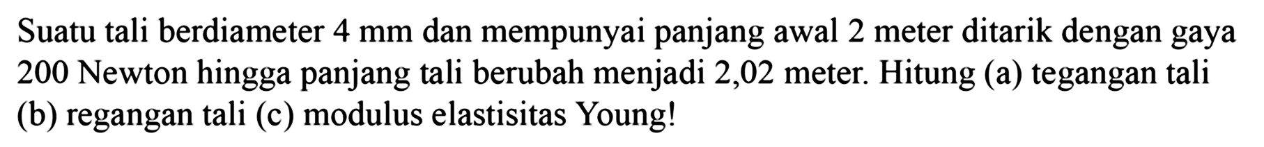 Suatu tali berdiameter 4 mm dan mempunyai panjang awal 2 meter ditarik dengan gaya 200 Newton hingga panjang tali berubah menjadi 2,02 meter. Hitung (a) tegangan tali (b) regangan tali (c) modulus elastisitas Young!