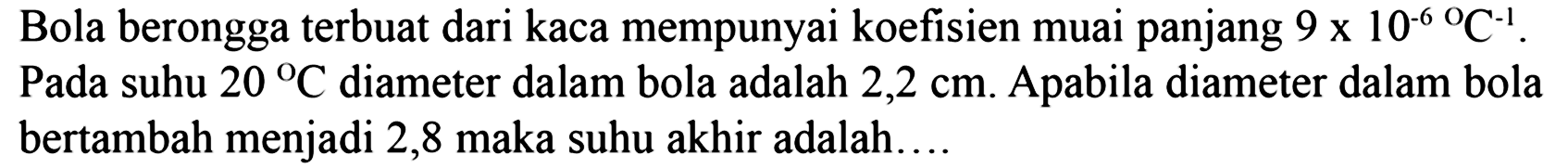 Bola berongga terbuat dari kaca mempunyai koefisien muai panjang 9 x 10^(-6) C^(-1). Pada suhu 20 C diameter dalam bola adalah 2,2 cm. Apabila diameter dalam bola bertambah menjadi 2,8 maka suhu akhir adalah....