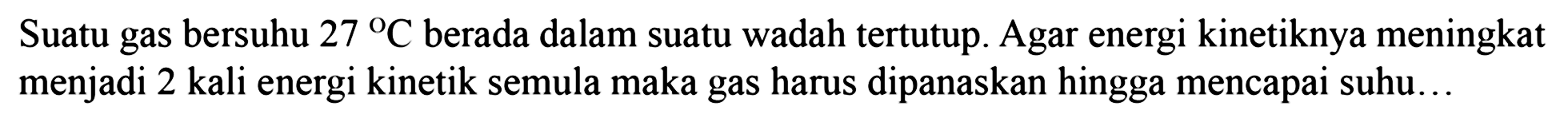 Suatu gas bersuhu 27 C berada dalam suatu wadah tertutup. Agar energi kinetiknya meningkat menjadi 2 kali energi kinetik semula maka gas harus dipanaskan hingga mencapai suhu ...
