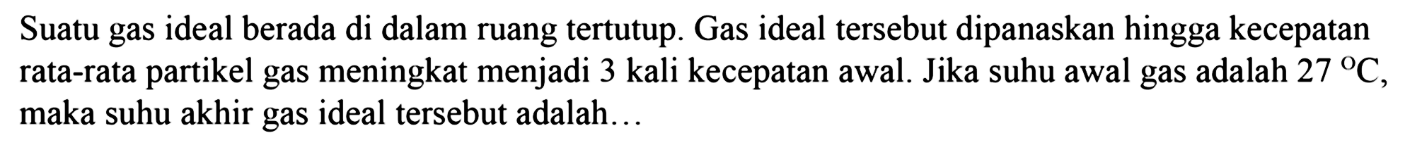 Suatu gas ideal berada di dalam ruang tertutup. Gas ideal tersebut dipanaskan hingga kecepatan rata-rata partikel gas meningkat menjadi 3 kali kecepatan awal. Jika suhu awal gas adalah 27 C, maka suhu akhir gas ideal tersebut adalah