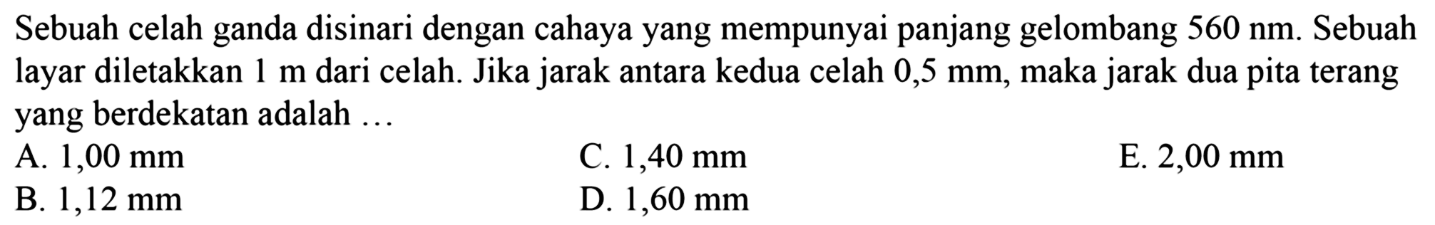 Sebuah celah ganda disinari dengan cahaya yang mempunyai panjang gelombang  560 ~nm . Sebuah layar diletakkan  1 m  dari celah. Jika jarak antara kedua celah  0,5 ~mm , maka jarak dua pita terang yang berdekatan adalah  ... 
A.  1,00 ~mm 
C.  1,40 ~mm 
E.  2,00 ~mm 
B.  1,12 ~mm 
D.  1,60 ~mm 