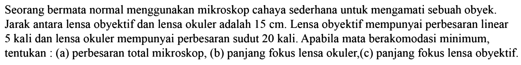 Seorang bermata normal menggunakan mikroskop cahaya sederhana untuk mengamati sebuah obyek. Jarak antara lensa obyektif dan lensa okuler adalah  15 cm . Lensa obyektif mempunyai perbesaran linear 5 kali dan lensa okuler mempunyai perbesaran sudut 20 kali. Apabila mata berakomodasi minimum, tentukan : (a) perbesaran total mikroskop, (b) panjang fokus lensa okuler,(c) panjang fokus lensa obyektif.