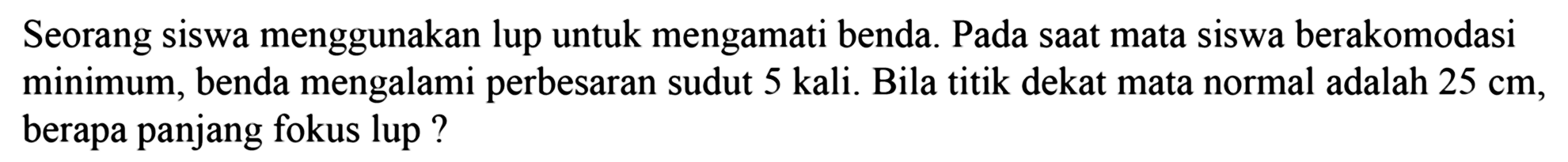 Seorang siswa menggunakan lup untuk mengamati benda. Pada saat mata siswa berakomodasi minimum, benda mengalami perbesaran sudut 5 kali. Bila titik dekat mata normal adalah  25 cm , berapa panjang fokus lup ?