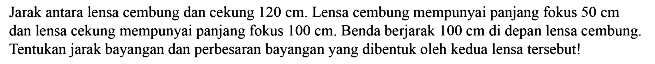 Jarak antara lensa cembung dan cekung  120 cm . Lensa cembung mempunyai panjang fokus  50 cm  dan lensa cekung mempunyai panjang fokus  100 cm . Benda berjarak  100 cm  di depan lensa cembung. Tentukan jarak bayangan dan perbesaran bayangan yang dibentuk oleh kedua lensa tersebut!