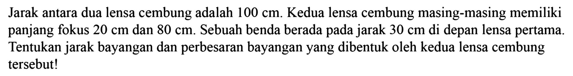 Jarak antara dua lensa cembung adalah  100 cm . Kedua lensa cembung masing-masing memiliki panjang fokus  20 cm  dan  80 cm . Sebuah benda berada pada jarak  30 cm  di depan lensa pertama. Tentukan jarak bayangan dan perbesaran bayangan yang dibentuk oleh kedua lensa cembung tersebut!